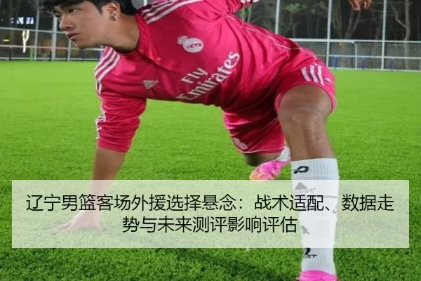 辽宁男篮客场外援选择悬念：战术适配、数据走势与未来测评影响评估