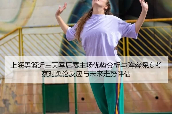 上海男篮近三天季后赛主场优势分析与阵容深度考察对舆论反应与未来走势评估